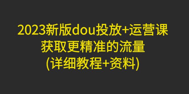 （2656期）2023新版dou投放+运营课：获取更精准的流量(详细教程+资料)无中创水印