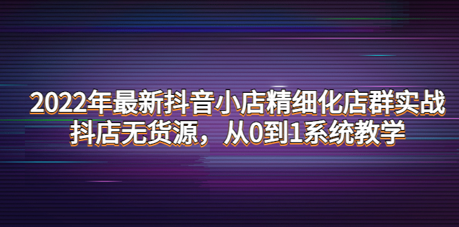 （2196期）2022年最新抖音小店精细化店群实战，抖店无货源，从0到1系统教学