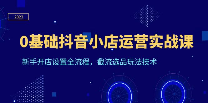 （3883期）0基础抖音小店运营实战课，新手开店设置全流程，截流选品玩法技术