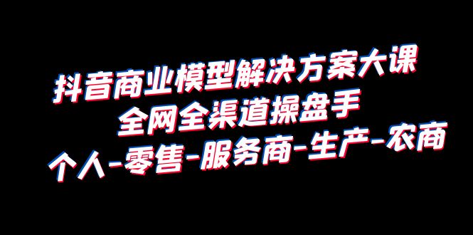 （3970期）抖音商业 模型解决方案大课 全网全渠道操盘手 个人-零售-服务商-生产-农商