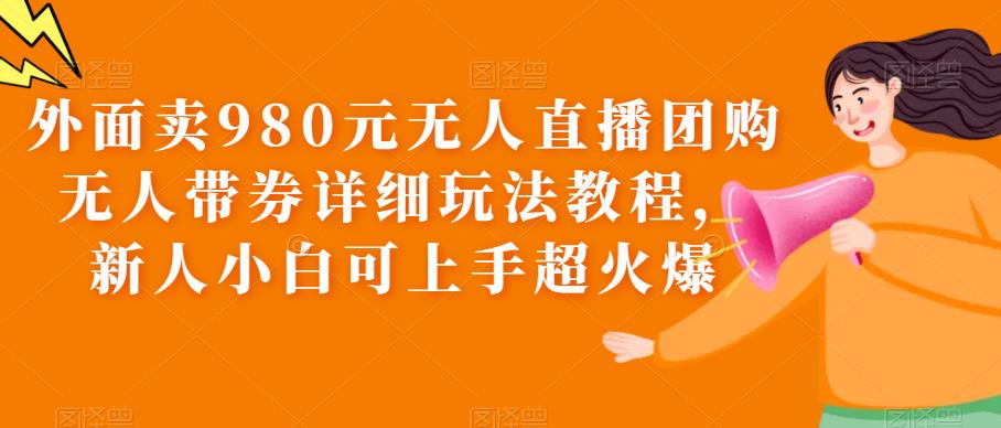 （3727期）外面卖980元无人直播团购无人带券详细玩法教程，新人小白可上手超火爆