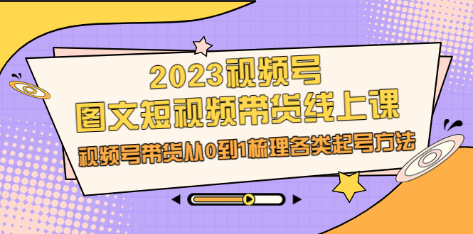 （4371期）2023视频号-图文短视频带货线上课，视频号带货从0到1梳理各类起号方法