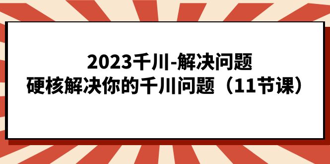 （4936期）2023千川-解决问题，硬核解决你的千川问题（11节课）