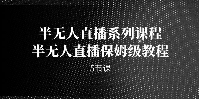 （4873期）半无人直播系列课程，半无人直播保姆级教程（5节课）