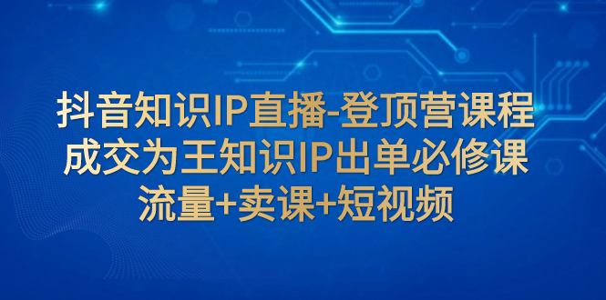 （5326期）抖音知识IP直播-登顶营课程：成交为王知识IP出单必修课 流量+卖课+短视频